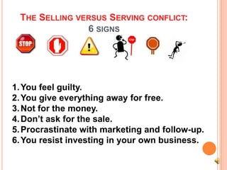 THE SELLING VERSUS SERVING CONFLICT:
               6 SIGNS




1. You feel guilty.
2. You give everything away for free.
3. Not for the money.
4. Don’t ask for the sale.
5. Procrastinate with marketing and follow-up.
6. You resist investing in your own business.
 