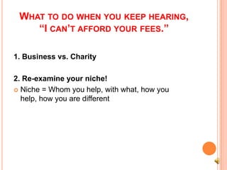 WHAT TO DO WHEN YOU KEEP HEARING,
    “I CAN’T AFFORD YOUR FEES.”

1. Business vs. Charity

2. Re-examine your niche!
 Niche = Whom you help, with what, how you
  help, how you are different
 