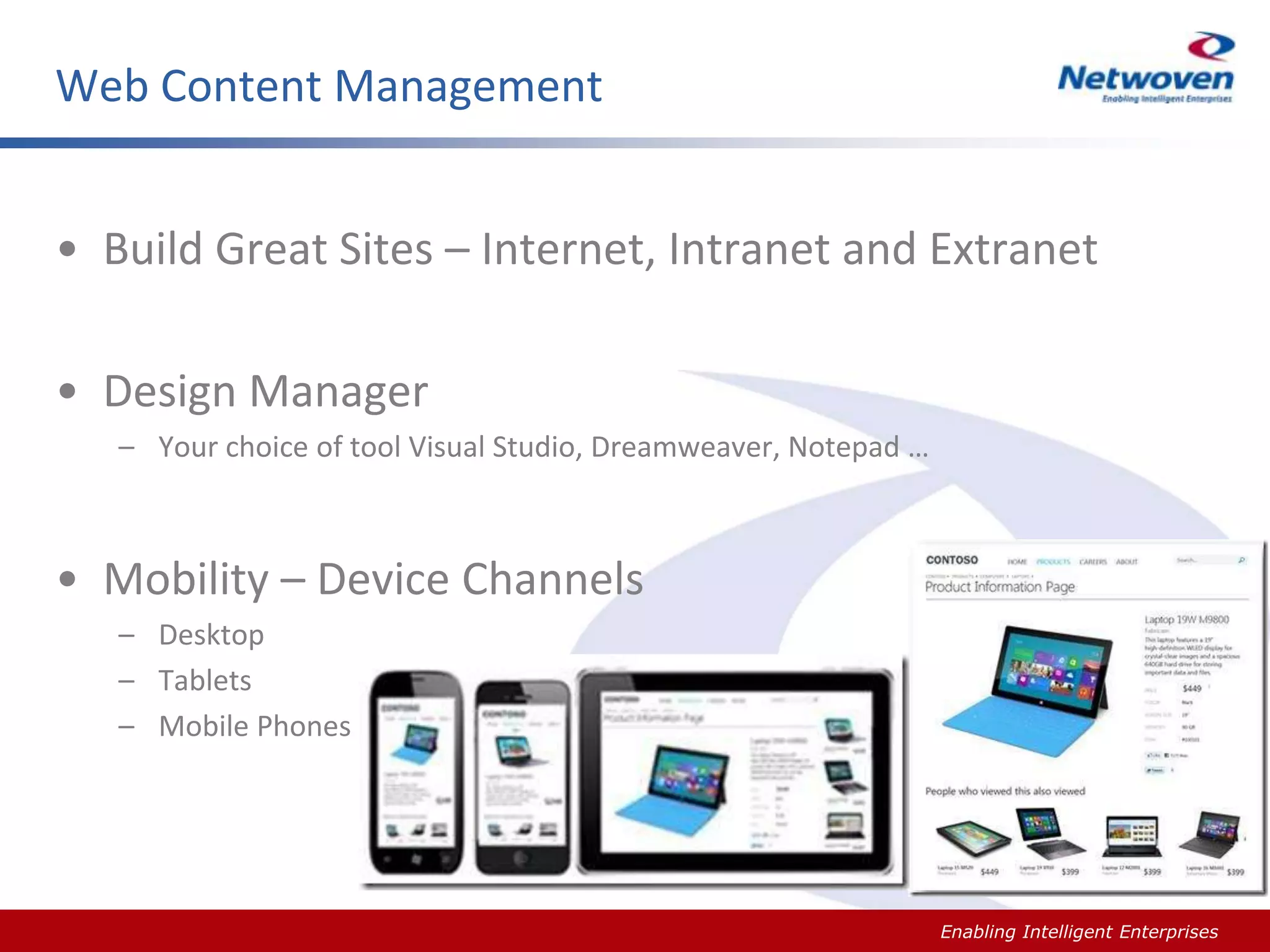 Web Content Management
• Build Great Sites – Internet, Intranet and Extranet
• Design Manager
– Your choice of tool Visual Studio, Dreamweaver, Notepad …

• Mobility – Device Channels
– Desktop
– Tablets
– Mobile Phones

Slide #

Enabling Intelligent Enterprises

 