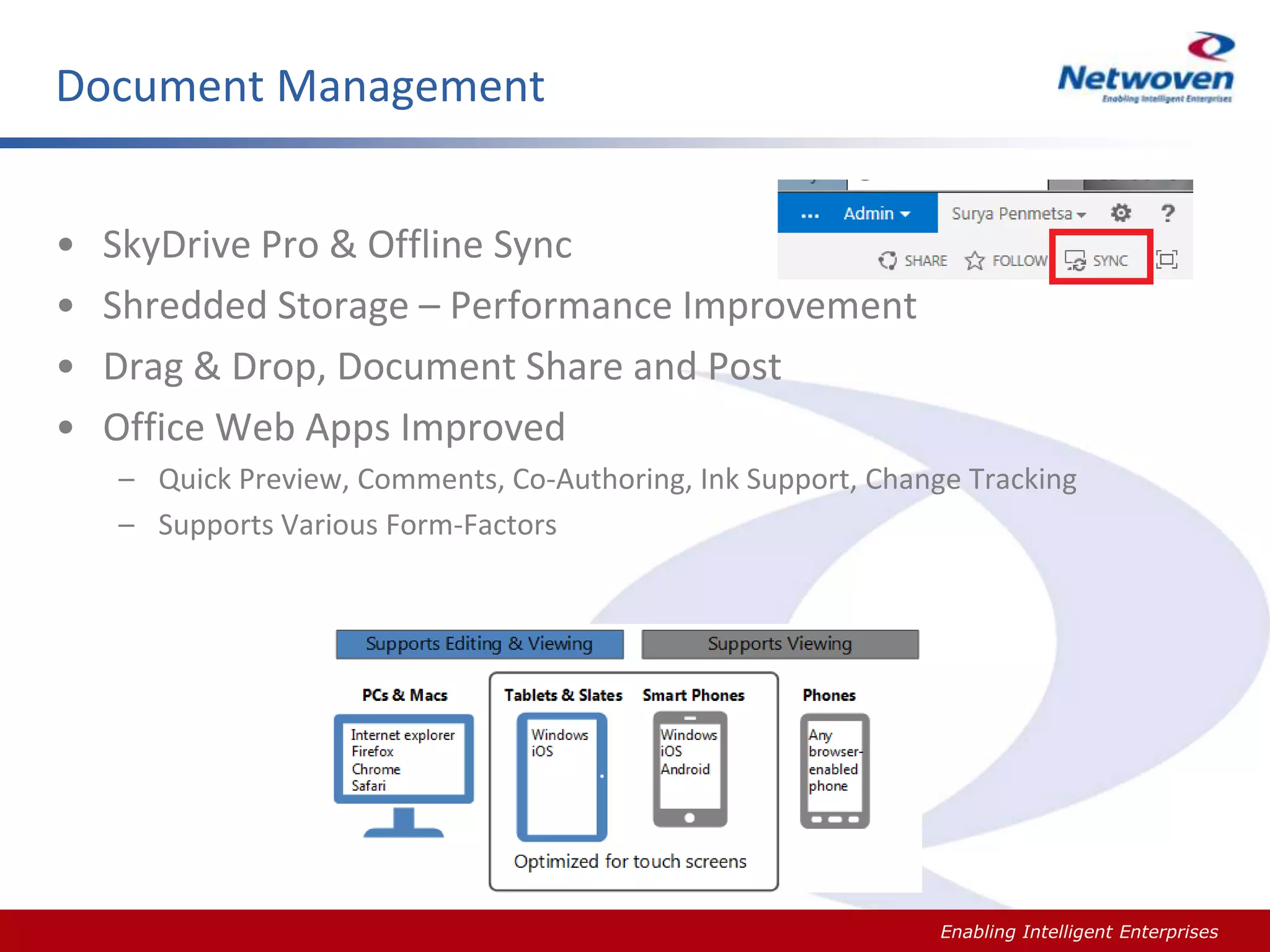 Document Management
•
•
•
•

SkyDrive Pro & Offline Sync
Shredded Storage – Performance Improvement
Drag & Drop, Document Share and Post
Office Web Apps Improved
– Quick Preview, Comments, Co-Authoring, Ink Support, Change Tracking
– Supports Various Form-Factors

Slide #

Enabling Intelligent Enterprises

 