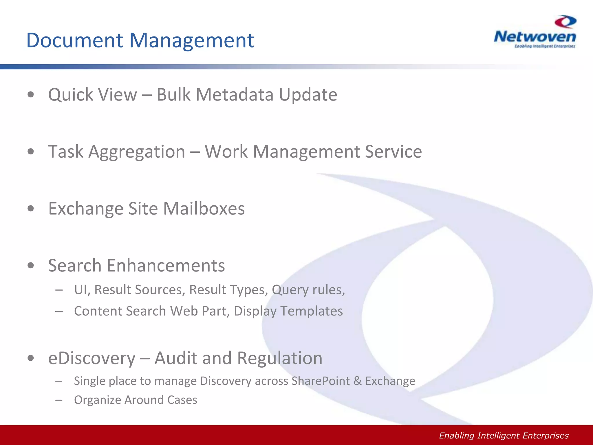 Document Management
• Quick View – Bulk Metadata Update

• Task Aggregation – Work Management Service
• Exchange Site Mailboxes

• Search Enhancements
– UI, Result Sources, Result Types, Query rules,
– Content Search Web Part, Display Templates

• eDiscovery – Audit and Regulation
– Single place to manage Discovery across SharePoint & Exchange
– Organize Around Cases
Slide #

Enabling Intelligent Enterprises

 