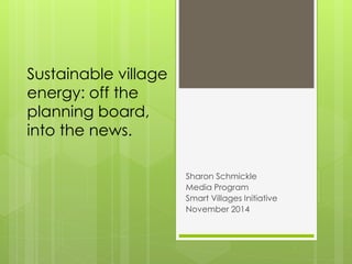 Sustainable village
energy: off the
planning board,
into the news.
Sharon Schmickle
Media Program
Smart Villages Initiative
November 2014
 