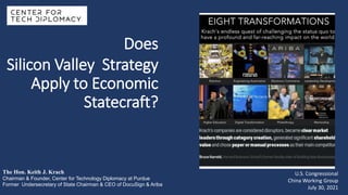 Does
Silicon Valley Strategy
Apply to Economic
Statecraft?
The Hon. Keith J. Krach
Chairman & Founder, Center for Technology Diplomacy at Purdue
Former Undersecretary of State Chairman & CEO of DocuSign & Ariba
U.S. Congressional
China Working Group
July 30, 2021
 
