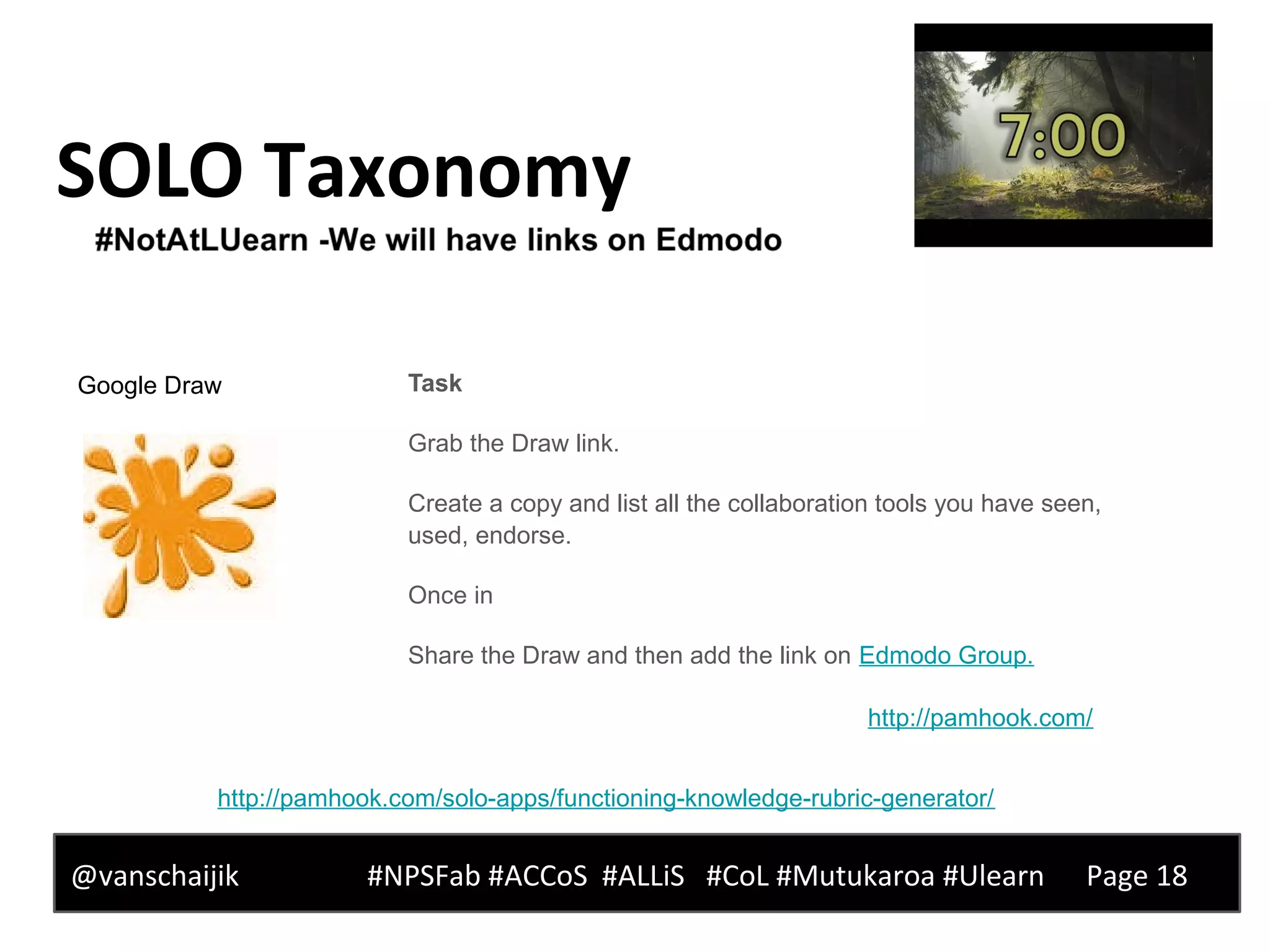 SOLO Taxonomy
@vanschaijik #NPSFab #ACCoS #ALLiS #CoL #Mutukaroa #Ulearn Page 18
Task
Grab the Draw link.
Create a copy and list all the collaboration tools you have seen,
used, endorse.
Once in
Share the Draw and then add the link on Edmodo Group.
http://pamhook.com/
http://pamhook.com/solo-apps/functioning-knowledge-rubric-generator/
Google Draw
 