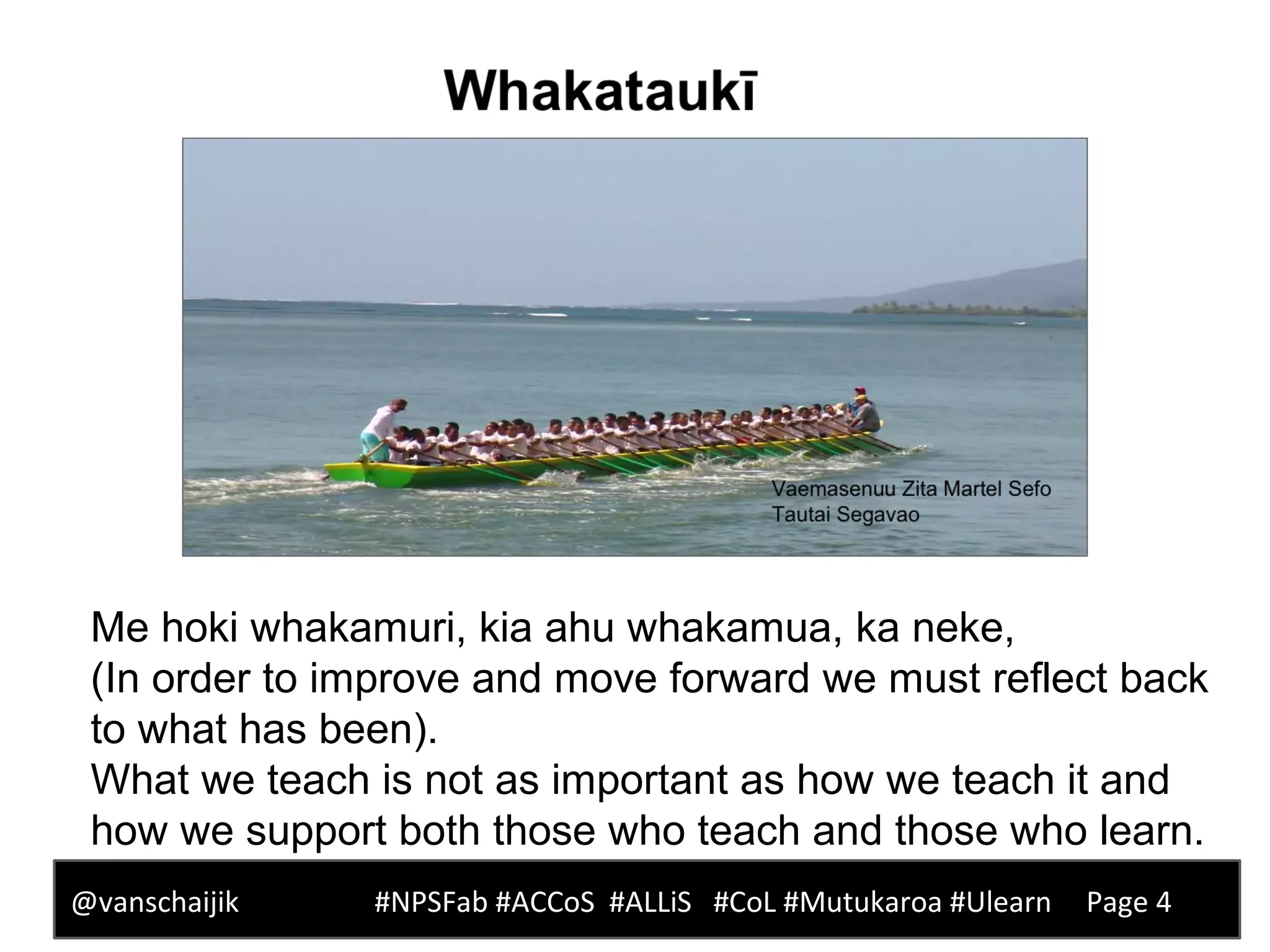 Me hoki whakamuri, kia ahu whakamua, ka neke,
(In order to improve and move forward we must reflect back
to what has been).
What we teach is not as important as how we teach it and
how we support both those who teach and those who learn.
@vanschaijik #NPSFab #ACCoS #ALLiS #CoL #Mutukaroa #Ulearn Page 4
 