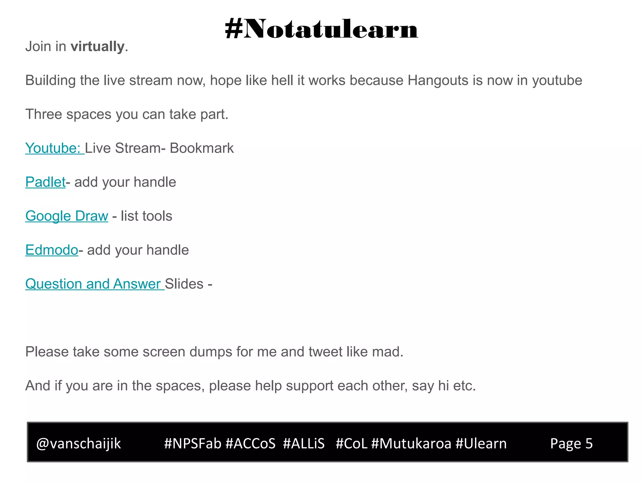 #Notatulearn
@vanschaijik #NPSFab #ACCoS #ALLiS #CoL #Mutukaroa #Ulearn Page 5
Join in virtually.
Building the live stream now, hope like hell it works because Hangouts is now in youtube
Three spaces you can take part.
Youtube: Live Stream- Bookmark
Padlet- add your handle
Google Draw - list tools
Edmodo- add your handle
Question and Answer Slides -
Please take some screen dumps for me and tweet like mad.
And if you are in the spaces, please help support each other, say hi etc.
 