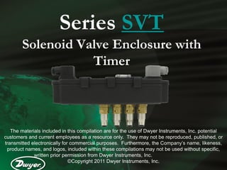 Series SVT
        Solenoid Valve Enclosure with
                   Timer



   The materials included in this compilation are for the use of Dwyer Instruments, Inc. potential
customers and current employees as a resource only. They may not be reproduced, published, or
transmitted electronically for commercial purposes. Furthermore, the Company’s name, likeness,
 product names, and logos, included within these compilations may not be used without specific,
             written prior permission from Dwyer Instruments, Inc.
                              ©Copyright 2011 Dwyer Instruments, Inc.
 