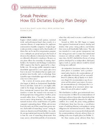 STANFORD CLOSER LOOK SERIES
Topics, Issues, and Controversies in Corporate Governance and Leadership

Sneak Preview:
How ISS Dictates Equity Plan Design
By Ian D. Gow, David F. Larcker, Allan L. McCall, and Brian Tayan
October 23, 2013

Introduction

Equity—which includes stock options, restricted
stock, and performance-based share awards—is a
common element of compensation for employees
and executives of public companies. A typical equity plan provides a company with a fixed number of
shares that can be used for compensation purposes
over a multiple-year period and gives the board of
directors the authority to determine how the shares
are ultimately allocated to employees. Because equity plans dilute the ownership of existing shareholders, the Securities and Exchange Commission
(SEC) requires that they be approved by a shareholder vote. On average, public companies request
shareholder approval for a new equity plan every
four to six years.1 In industries that use equity compensation more heavily, such as technology, firms
typically request shareholder approval of new plans
every two to three years.2
	 For a variety of reasons, proxy advisory firms
(the largest of which are Institutional Shareholder
Services and Glass, Lewis & Co.) are highly influential in the design and approval of equity plans.
First, institutional investors have little economic
incentive to incur the research costs necessary to
develop proprietary voting policies. In effect, proxy
research suffers from a “free-rider” problem common to many voting situations. The average institutional investor owns a small fraction of a public
company’s outstanding shares. While each investor
bears the total cost of their research into proxy matters, the benefits of researching “correct” voting decisions are shared across all shareholders. As a result,
the average institutional investor has little incentive
to bear the costs of researching idiosyncratic firm
issues across a diversified portfolio of investments

when they only stand to receive a small fraction of
the benefit.
	 Second, in 2003, the SEC began to require
that registered institutional investors develop and
disclose their proxy voting policies, and disclose
their votes on all shareholder ballot items.3 The rule
was intended to create greater transparency into
the voting process and to ensure that institutional
investors act without conflict of interest.4 At the
same time, the SEC clarified that the use of voting
policies developed by an independent, third-party
agency (such as a proxy advisor) would be viewed
as being non-conflicted:
	An independent [investment] adviser that votes
client proxies in accordance with a pre-determined policy based on the recommendations of
an independent third party will not necessarily
breach its fiduciary duty of loyalty to its clients
even though the recommendations may be consistent with the adviser’s own interest. In essence,
the recommendations of a third party that is in
fact independent of an investment advisor may
cleanse the vote of the adviser’s conflict.5
This clarification, in effect, gave institutional investors an incentive to follow the recommendations of
third-party advisory firms rather than develop their
own policies that might be deemed to be subject to
conflicts. As a result, the proxy voting guidelines
of third-party firms have become a cost-effective
means of satisfying fiduciary and regulatory voting
obligations for institutional investors. Many institutional investors vote in near-perfect lockstep with
the recommendations of proxy advisory firms, including in the area of equity plans (see Exhibit 1).
	 For these reasons, proxy advisory firms have
stanford closer look series		

1

 