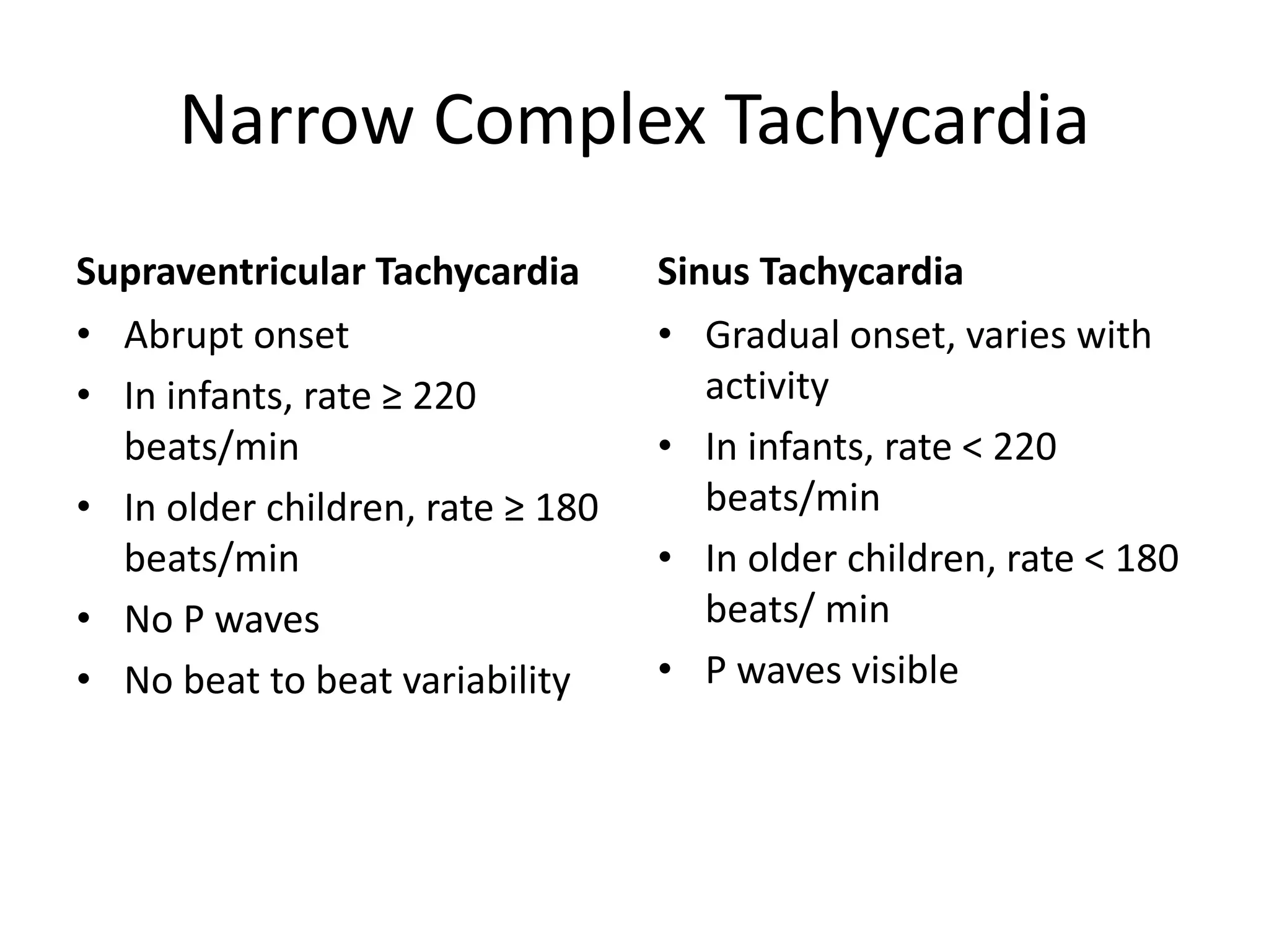 Narrow Complex Tachycardia
Supraventricular Tachycardia
• Abrupt onset
• In infants, rate ≥ 220
beats/min
• In older children, rate ≥ 180
beats/min
• No P waves
• No beat to beat variability
Sinus Tachycardia
• Gradual onset, varies with
activity
• In infants, rate < 220
beats/min
• In older children, rate < 180
beats/ min
• P waves visible