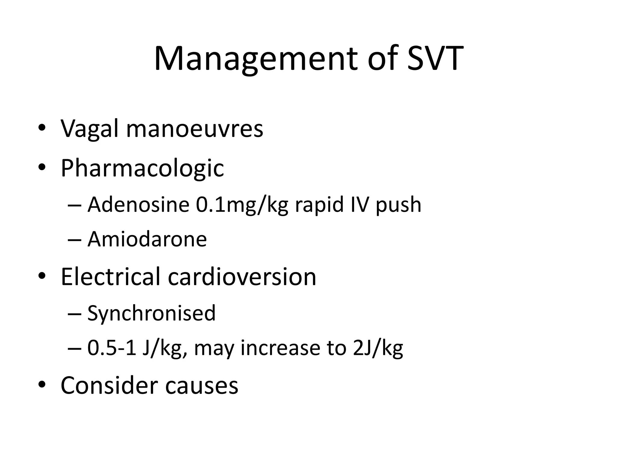 Management of SVT
• Vagal manoeuvres
• Pharmacologic
– Adenosine 0.1mg/kg rapid IV push
– Amiodarone
• Electrical cardioversion
– Synchronised
– 0.5-1 J/kg, may increase to 2J/kg
• Consider causes