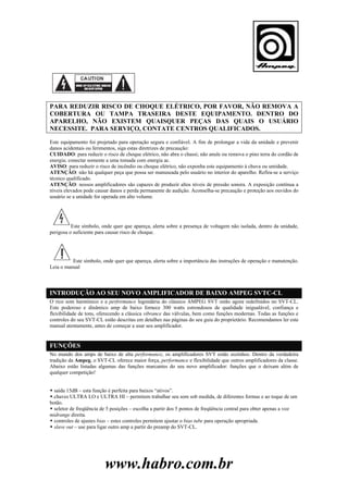 PARA REDUZIR RISCO DE CHOQUE ELÉTRICO, POR FAVOR, NÃO REMOVA A
COBERTURA OU TAMPA TRASEIRA DESTE EQUIPAMENTO. DENTRO DO
APARELHO, NÃO EXISTEM QUAISQUER PEÇAS DAS QUAIS O USUÁRIO
NECESSITE. PARA SERVIÇO, CONTATE CENTROS QUALIFICADOS.
Este equipamento foi projetado para operação segura e confiável. A fim de prolongar a vida da unidade e prevenir
danos acidentais ou ferimentos, siga estas diretrizes de precaução:
CUIDADO: para reduzir o risco de choque elétrico, não abra o chassi; não anule ou remova o pino terra do cordão de
energia; conectar somente a uma tomada com energia ac.
AVISO: para reduzir o risco de incêndio ou choque elétrico, não exponha este equipamento à chuva ou umidade.
ATENÇÃO: não há qualquer peça que possa ser manuseada pelo usuário no interior do aparelho. Refira-se a serviço
técnico qualificado.
ATENÇÃO: nossos amplificadores são capazes de produzir altos níveis de pressão sonora. A exposição contínua a
níveis elevados pode causar danos e perda permanente de audição. Aconselha-se precaução e proteção aos ouvidos do
usuário se a unidade for operada em alto volume.

Este símbolo, onde quer que apareça, alerta sobre a presença de voltagem não isolada, dentro da unidade,
perigosa o suficiente para causar risco de choque.

Este símbolo, onde quer que apareça, alerta sobre a importância das instruções de operação e manutenção.
Leia o manual

INTRODUÇÃO AO SEU NOVO AMPLIFICADOR DE BAIXO AMPEG SVTC-CL
O rico som harmônico e a performance legendária do clássico AMPEG SVT estão agora redefinidos no SVT-CL.
Este poderoso e dinâmico amp de baixo fornece 300 watts estrondosos de qualidade inigualável, confiança e
flexibilidade de tons, oferecendo a clássica vibrance das válvulas, bem como funções modernas. Todas as funções e
controles do seu SVT-CL estão descritas em detalhes nas páginas do seu guia do proprietário. Recomendamos ler este
manual atentamente, antes de começar a usar seu amplificador.

FUNÇÕES
No mundo dos amps de baixo de alta performance, os amplificadores SVT estão sozinhos. Dentro da verdadeira
tradição da Ampeg, o SVT-CL oferece maior força, performance e flexibilidade que outros amplificadores da classe.
Abaixo estão listadas algumas das funções marcantes do seu novo amplificador: funções que o deixam além de
qualquer competição!
saída 15dB – esta função é perfeita para baixos “ativos”.
.chaves ULTRA LO e ULTRA HI – permitem trabalhar seu som sob medida, de diferentes formas e ao toque de um
botão.
seletor de freqüência de 5 posições – escolha a partir dos 5 pontos de freqüência central para obter apenas a voz
midrange direita.
controles de ajustes bias – estes controles permitem ajustar o bias tube para operação apropriada.
slave out – use para ligar outro amp a partir do preamp do SVT-CL.

www.habro.com.br

 