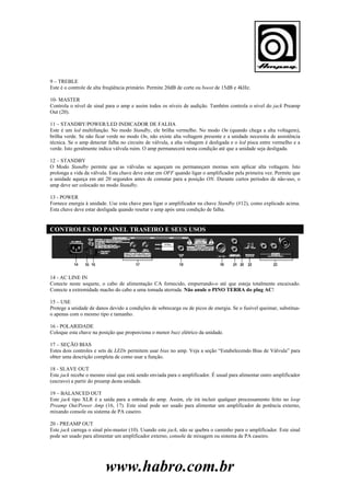 9 – TREBLE
Este é o controle de alta freqüência primário. Permite 20dB de corte ou boost de 15dB e 4kHz.
10- MASTER
Controla o nível de sinal para o amp e assim todos os níveis de audição. Também controla o nível do jack Preamp
Out (20).
11 – STANDBY/POWER/LED INDICADOR DE FALHA
Este é um led multifunção. No modo Standby, ele brilha vermelho. No modo On (quando chega a alta voltagem),
brilha verde. Se não ficar verde no modo On, não existe alta voltagem presente e a unidade necessita de assistência
técnica. Se o amp detectar falha no circuito de válvula, a alta voltagem é desligada e o led pisca entre vermelho e a
verde. Isto geralmente indica válvula ruim. O amp permanecerá nesta condição até que a unidade seja desligada.
12 – STANDBY
O Modo Standby permite que as válvulas se aqueçam ou permaneçam mornas sem aplicar alta voltagem. Isto
prolonga a vida da válvula. Esta chave deve estar em OFF quando ligar o amplificador pela primeira vez. Permite que
a unidade aqueça em até 20 segundos antes de comutar para a posição ON. Durante curtos períodos de não-uso, o
amp deve ser colocado no modo Standby.
13 - POWER
Fornece energia à unidade. Use esta chave para ligar o amplificador na chave Standby (#12), como explicado acima.
Esta chave deve estar desligada quando resetar o amp após uma condição de falha.

CONTROLES DO PAINEL TRASEIRO E SEUS USOS

14 - AC LINE IN
Conecte neste soquete, o cabo de alimentação CA fornecido, empurrando-o até que esteja totalmente encaixado.
Conecte a extremidade macho do cabo a uma tomada aterrada. Não anule o PINO TERRA do plug AC!
15 – USE
Protege a unidade de danos devido a condições de sobrecarga ou de picos de energia. Se o fusível queimar, substituao apenas com o mesmo tipo e tamanho.
16 - POLARIDADE
Coloque esta chave na posição que proporciona o menor buzz elétrico da unidade.
17 – SEÇÃO BIAS
Estes dois controles e sets de LEDs permitem usar bias no amp. Veja a seção “Estabelecendo Bias de Válvula” para
obter uma descrição completa de como usar a função.
18 - SLAVE OUT
Este jack recebe o mesmo sinal que está sendo enviada para o amplificador. É usual para alimentar outro amplificador
(escravo) a partir do preamp desta unidade.
19 – BALANCED OUT
Este jack tipo XLR é a saída para a entrada do amp. Assim, ele irá incluir qualquer processamento feito no loop
Preamp Out/Power Amp (16, 17). Este sinal pode ser usado para alimentar um amplificador de potência externo,
mixando console ou sistema de PA caseiro.
20 - PREAMP OUT
Este jack carrega o sinal pós-master (10). Usando este jack, não se quebra o caminho para o amplificador. Este sinal
pode ser usado para alimentar um amplificador externo, console de mixagem ou sistema de PA caseiro.

www.habro.com.br

 