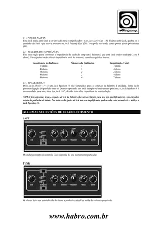 21 - POWER AMP IN
Este jack aceita um sinal a ser enviado para o amplificador e ao jack Slave Out (18). Usando este jack, quebra-se o
caminho do sinal que estava presente no jack Preamp Out (20). Isso pode ser usado como ponto patch pós-máster
(10).
22 – SELETOR DE IMPEDÂNCIA
Use essa opção para combinar a impedância de saída do amp ao(s) falante(s) que está (ao) sendo usado(s) (2 ou 4
ohms). Para ajudar na decisão da impedância total do sistema, consulte o gráfico abaixo.
Impedância do Gabinete
2 ohms
4 ohms
4 ohms
8 ohms
8 ohms

Número de Gabinetes
1
1
2
2
4

Impedância Total
2 ohms
4 ohms
2 ohms
4 ohms
2 ohms

23 – SPEAKER OUT
Dois jacks phone 1/4" e um jack Speakon ® são fornecidos para a conexão de falantes à unidade. Estes jacks
possuem ligação de paralelo entre si. Quando operando em total energia ou inteiramente próximo, o jack Speakon ® é
recomendado para uso, além dos jack 1/4 ", devido à sua alta capacidade de manipulação.
NOTA: Em algumas áreas, os jacks de 1/4 de falante não são aceitáveis para uso em amplificadores com elevados
níveis de potência de saída. Por esta razão, jacks de 1/4 no seu amplificador podem não estar acessíveis – utilize o
jack Speakon ®.

ALGUMAS SUGESTÕES DE ESTABELECIMENTO
JAZZ

O estabelecimento do controle Gain depende do seu instrumento particular.

FUNK

O Master deve ser estabelecido de forma a produzir o nível de saída de volume apropriado.

www.habro.com.br

 
