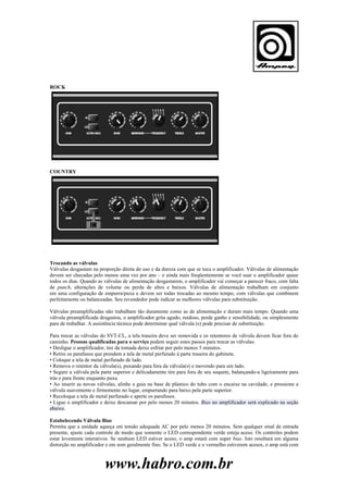 ROCK

COUNTRY

Trocando as válvulas
Válvulas desgastam na proporção direta do uso e da dureza com que se toca o amplificador. Válvulas de alimentação
devem ser checadas pelo menos uma vez por ano – e ainda mais freqüentemente se você usar o amplificador quase
todos os dias. Quando as válvulas de alimentação desgastarem, o amplificador vai começar a parecer fraco, com falta
de punch, alterações de volume ou perda de altos e baixos. Válvulas de alimentação trabalham em conjunto
em uma configuração de empurra/puxa e devem ser todas trocadas ao mesmo tempo, com válvulas que combinem
perfeitamente ou balanceadas. Seu revendedor pode indicar as melhores válvulas para substituição.
Válvulas preamplificadas não trabalham tão duramente como as de alimentação e duram mais tempo. Quando uma
válvula preamplificada desgastou, o amplificador grita agudo, ruidoso, perde ganho e sensibilidade, ou simplesmente
para de trabalhar. A assistência técnica pode determinar qual válvula (s) pode precisar de substituição.
Para trocar as válvulas do SVT-CL, a tela traseira deve ser removida e os retentores de válvula devem ficar fora do
caminho. Pessoas qualificadas para o serviço podem seguir estes passos para trocar as válvulas:
• Desligue o amplificador, tire da tomada deixe esfriar por pelo menos 5 minutos.
• Retire os parafusos que prendem a tela de metal perfurado à parte traseira do gabinete.
• Coloque a tela de metal perfurado de lado.
• Remova o retentor da válvula(s), puxando para fora da válvula(s) e movendo para um lado.
• Segure a válvula pela parte superior e delicadamente tire para fora de seu soquete, balançando-a ligeiramente para
trás e para frente enquanto puxa.
• Ao inserir as novas válvulas, alinhe a guia na base de plástico do tubo com o encaixe na cavidade, e pressione a
válvula suavemente e firmemente no lugar, empurrando para baixo pela parte superior.
• Recoloque a tela de metal perfurado e aperte os parafusos.
• Ligue o amplificador e deixe descansar por pelo menos 20 minutos. Bias no amplificador será explicado na seção
abaixo.
Estabelecendo Válvula Bias
Permita que a unidade aqueça em tensão adequada AC por pelo menos 20 minutos. Sem qualquer sinal de entrada
presente, ajuste cada controle de modo que somente o LED correspondente verde esteja aceso. Os controles podem
estar levemente interativos. Se nenhum LED estiver aceso, o amp estará com super bias. Isto resultará em alguma
distorção no amplificador e em som geralmente fino. Se o LED verde e o vermelho estiverem acesos, o amp está com

www.habro.com.br

 