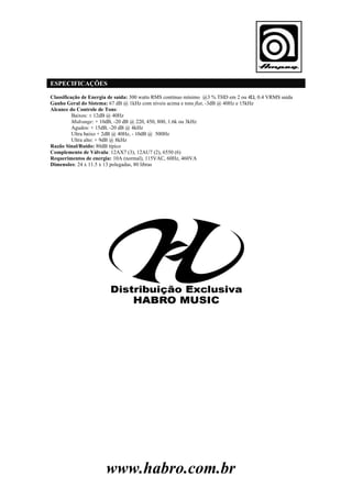 ESPECIFICAÇÕES
Classificação de Energia de saída: 300 watts RMS contínuo mínimo @3 % THD em 2 ou 4Ώ, 0.4 VRMS saída
Ganho Geral do Sistema: 67 dB @ 1kHz com níveis acima e tons flat, -3dB @ 40Hz e 15kHz
Alcance do Controle de Tons:
Baixos: ± 12dB @ 40Hz
Midrange: + 10dB, -20 dB @ 220, 450, 800, 1.6k ou 3kHz
Agudos: + 15dB, -20 dB @ 4kHz
Ultra baixo + 2dB @ 40Hz, - 10dB @ 500Hz
Ultra alto: + 9dB @ 8kHz
Razão Sinal/Ruído: 80dB típico
Complemento de Válvula: 12AX7 (3), 12AU7 (2), 6550 (6)
Requerimentos de energia: 10A (normal), 115VAC, 60Hz, 460VA
Dimensões: 24 x 11.5 x 13 polegadas, 80 libras

www.habro.com.br

 
