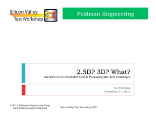 Feldman Engineering




                                                    2.5D? 3D? What?
                          Overview of 3D Integrated Circuit Packaging and Test Challenges



                                                                                Ira Feldman
                                                                          November 11, 2011



© 2011 Feldman Engineering Corp.
  www.feldmanengineering.com          Silicon Valley Test Workshop 2011
 