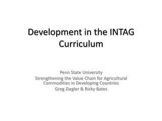 Development in the INTAG Curriculum Penn State University Strengthening the Value Chain for Agricultural Commodities in Developing Countries Greg Ziegler & Ricky Bates 