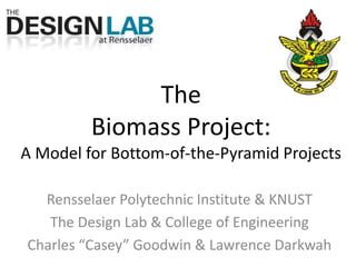 The Biomass Project:A Model for Bottom-of-the-Pyramid Projects Rensselaer Polytechnic Institute & KNUST The Design Lab & College of Engineering Charles “Casey” Goodwin & Lawrence Darkwah 