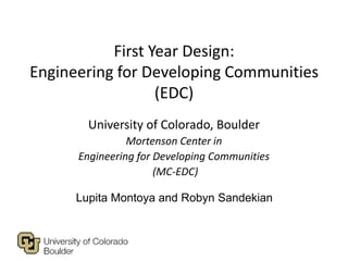 First Year Design:
Engineering for Developing Communities
                  (EDC)
        University of Colorado, Boulder
                Mortenson Center in
      Engineering for Developing Communities
                      (MC-EDC)

      Lupita Montoya and Robyn Sandekian
 
