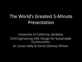 The World’s Greatest 5-Minute Presentation University of California, Berkeley Civil Engineering 290: Design for Sustainable Communities Dr. Susan Addy & Daniel (Danny) Wilson 
