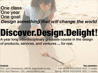 One class
One year
One goal:
Design something that will change the world

Discover.Design.Delight!
A year long interdisciplinary graduate course in the design
of products, services, and ventures ... for real.




Contacts                                                                 Two semesters
Prof. John Gershenson, MEEM, jkgershe@mtu.edu      Fall: MEEM 5453/ENVE 5653, 2 credits
Prof. Kurt Paterson, CEE, paterson@mtu.edu      Spring: MEEM 5453/ENVE 5653, 2 credits
 