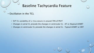 Baseline Tachycardia Feature
• Oscillation in the TCL
• SVT CL variability of ≥ 15𝑚𝑠 occurs in around 70% of PSVT
• Changes in atrial CL precede the changes in ventricular CL : AT or Atypical AVNRT
• Changes in ventricular CL precede the changes in atrial CL : Typical AVNRT or ORT
 