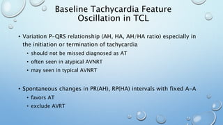 • Variation P-QRS relationship (AH, HA, AH/HA ratio) especially in
the initiation or termination of tachycardia
• should not be missed diagnosed as AT
• often seen in atypical AVNRT
• may seen in typical AVNRT
• Spontaneous changes in PR(AH), RP(HA) intervals with fixed A-A
• favors AT
• exclude AVRT
Baseline Tachycardia Feature
Oscillation in TCL
 
