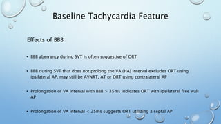 Effects of BBB :
• BBB aberrancy during SVT is often suggestive of ORT
• BBB during SVT that does not prolong the VA (HA) interval excludes ORT using
ipsilateral AP, may still be AVNRT, AT or ORT using contralateral AP
• Prolongation of VA interval with BBB > 35ms indicates ORT with ipsilateral free wall
AP
• Prolongation of VA interval < 25ms suggests ORT utilizing a septal AP
Baseline Tachycardia Feature
 