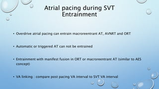 • Overdrive atrial pacing can entrain macroreentrant AT, AVNRT and ORT
• Automatic or triggered AT can not be entrained
• Entrainment with manifest fusion in ORT or macroreentrant AT (similar to AES
concept)
• VA linking : compare post pacing VA interval to SVT VA interval
Atrial pacing during SVT
Entrainment
 