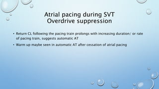 • Return CL following the pacing train prolongs with increasing duration/ or rate
of pacing train, suggests automatic AT
• Warm up maybe seen in automatic AT after cessation of atrial pacing
Atrial pacing during SVT
Overdrive suppression
 
