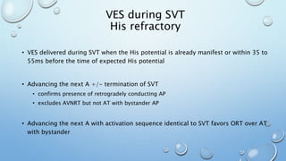 VES during SVT
His refractory
• VES delivered during SVT when the His potential is already manifest or within 35 to
55ms before the time of expected His potential
• Advancing the next A +/- termination of SVT
• confirms presence of retrogradely conducting AP
• excludes AVNRT but not AT with bystander AP
• Advancing the next A with activation sequence identical to SVT favors ORT over AT
with bystander
 