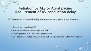 Initiation by AES or Atrial pacing
Requirement of AV conduction delay
SVT initiation is reproducibly dependent on a critical AH interval :
• Classic for typical AVNRT
• Not always obvious with atypical AVNRT
• Maybe present in AT but not a prerequisite
• ORT often associated with AV delay but antegrade block in the AP is the key
 
