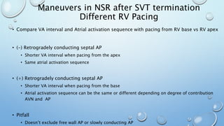 • Compare VA interval and Atrial activation sequence with pacing from RV base vs RV apex
• (-) Retrogradely conducting septal AP
• Shorter VA interval when pacing from the apex
• Same atrial activation sequence
• (+) Retrogradely conducting septal AP
• Shorter VA interval when pacing from the base
• Atrial activation sequence can be the same or different depending on degree of contribution
AVN and AP
• Pitfall
• Doesn’t exclude free wall AP or slowly conducting AP
Maneuvers in NSR after SVT termination
Different RV Pacing
 
