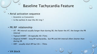 Baseline Tachycardia Feature
• Atrial activation sequence
• Eccentric vs Concentric
• Is the earliest A near the AV ring ?
• PR/RP relationship
• AT : PR interval usually longer than during SR, the faster the AT, the longer the PR
interval
• Typical AVNRT : VA typically 40-75ms
• Atypical AVNRT : long RP tachycardia, but PR and AH interval often shorter than
during SR
• ORT : usually short RP but VA > 70ms
• VA block
 