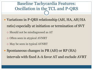Baseline Tachycardia Features:
Oscillation in the TCL and P-QRS
 Variations in P-QRS relationship (AH, HA, AH/HA
ratio) especially at initiation or termination of SVT
 Should not be misdiagnosed as AT
 Often seen in atypical AVNRT
 May be seen in typical AVNRT
 Spontaneous changes in PR (AH) or RP (HA)
intervals with fixed A-A favor AT and exclude AVRT
 