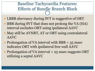 Baseline Tachycardia Features:
Effects of Bundle Branch Block
 LBBB aberrancy during SVT is suggestive of ORT
 BBB during SVT that does not prolong the VA (HA)
interval excludes ORT using ipsilateral AAVC
 May still be AVNRT, AT or ORT using contralateral
AAVC
 Prolongation of VA interval with BBB > 35 msec
indicates ORT with ipsilateral free wall AAVC
 Prolongation of VA interval < 25 msec suggests ORT
utilizing a septal AAVC
 