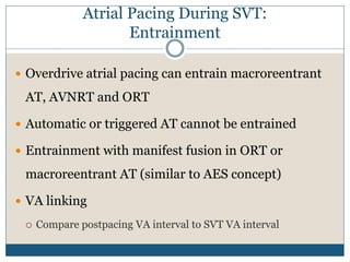 Atrial Pacing During SVT:
Entrainment
 Overdrive atrial pacing can entrain macroreentrant
AT, AVNRT and ORT
 Automatic or triggered AT cannot be entrained
 Entrainment with manifest fusion in ORT or
macroreentrant AT (similar to AES concept)
 VA linking
 Compare postpacing VA interval to SVT VA interval
 