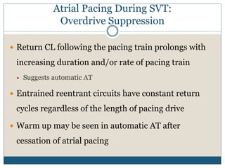Atrial Pacing During SVT:
Overdrive Suppression
 Return CL following the pacing train prolongs with
increasing duration and/or rate of pacing train
 Suggests automatic AT
 Entrained reentrant circuits have constant return
cycles regardless of the length of pacing drive
 Warm up may be seen in automatic AT after
cessation of atrial pacing
 