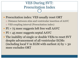 VES During SVT:
Preexcitation Index
 Preexcitation index: VES usually reset ORT
 Distance between stim and ventricular insertion of AAVC
 VES coupling interval (Preexcitation index)
 PI > 75 msec suggests left free wall AAVC
 PI < 45 msec suggests septal AAVC
 The inability of single or double VESs to reset SVT
despite advancement of all ventricular EGMs
(including local V in EGM with earliest A) by > 30
msec excludes ORT
 