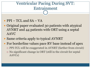 Ventricular Pacing During SVT:
Entrainment
 PPI – TCL and SA – VA
 Original paper evaluated 30 patients with atypical
AVNRT and 44 patients with ORT using a septal
AAVC
 Same criteria apply to typical AVNRT
 For borderline values pace RV base instead of apex
 PPI-TCL will be exaggerated in AVNRT (farther from circuit)
 No significant change in ORT (still in the circuit for septal
AAVCs)
 