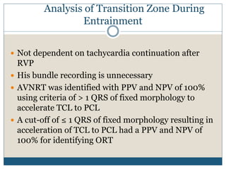 Analysis of Transition Zone During
Entrainment
 Not dependent on tachycardia continuation after
RVP
 His bundle recording is unnecessary
 AVNRT was identified with PPV and NPV of 100%
using criteria of > 1 QRS of fixed morphology to
accelerate TCL to PCL
 A cut-off of ≤ 1 QRS of fixed morphology resulting in
acceleration of TCL to PCL had a PPV and NPV of
100% for identifying ORT
 