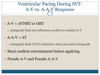 Ventricular Pacing During SVT:
A-V vs. A-A-V Response
 A-V = AVNRT or ORT
 Antegrade limb not refractory so able to conduct to V
 A-A-V = AT
 Antegrade limb (AVN) refractory since just used retrograde
 Must confirm entrrainment before applying
 Pseudo A-V and Pseudo A-A-V
 