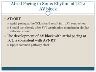 Atrial Pacing in Sinus Rhythm at TCL:
AV block
 AT/ORT
 Atrial pacing at the TCL should result in 1:1 AV conduction
 Should test shortly after SVT termination to maintain similar
autonomic tone
 The development of AV block with atrial pacing at
TCL is consistent with AVNRT
 Upper common pathway block
 
