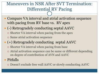 Maneuvers in NSR After SVT Termination:
Differential RV Pacing
 Compare VA interval and atrial activation sequence
with pacing from RV base vs. RV apex
 (-) Retrogradely conducting septal AAVC
 Shorter VA interval when pacing from the apex
 Same atrial activation sequence
 (+) Retrogradely conducting septal AAVC
 Shorter VA interval when pacing from base
 Atrial activation sequence can be same or different depending
on degree of contribution of AVN and AAVC
 Pitfalls
 Doesn’t exclude free wall AAVC or slowly conducting AAVC
 
