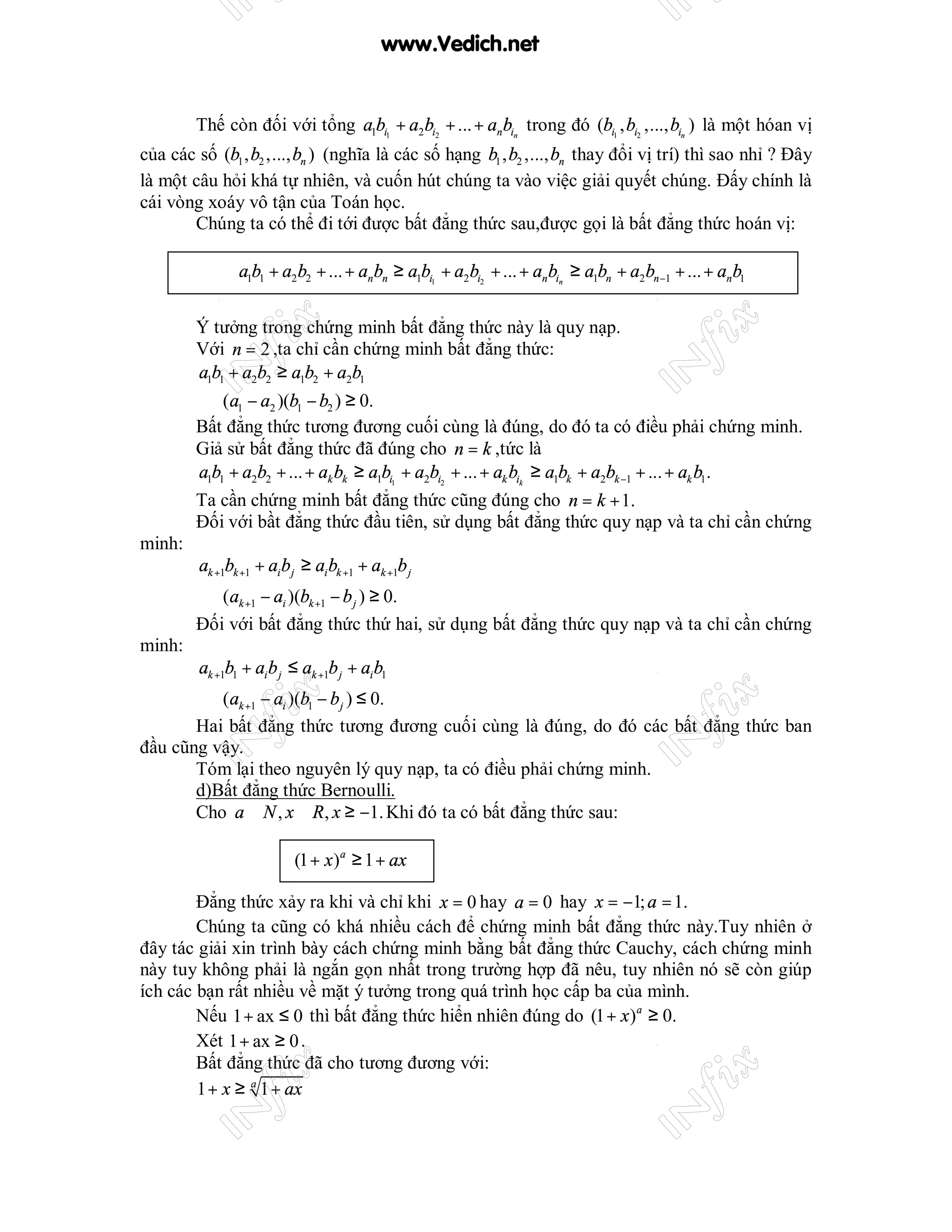 www.Vedich.net


        Thế còn đối với tổng a1bi1 + a2bi2 + ... + anbin trong đó (bi1 , bi2 ,..., bin ) là một hóan vị
của các số (b1 , b2 ,..., bn ) (nghĩa là các số hạng b1 , b2 ,..., bn thay đổi vị trí) thì sao nhỉ ? Đây
là một câu hỏi khá tự nhiên, và cuốn hút chúng ta vào việc giải quyết chúng. Đấy chính là
cái vòng xoáy vô tận của Toán học.
       Chúng ta có thể đi tới được bất đẳng thức sau,được gọi là bất đẳng thức hoán vị:

                a1b1 + a2 b2 + ... + an bn ≥ a1bi1 + a2bi2 + ... + anbin ≥ a1bn + a2bn−1 + ... + an b1


        Ý tưởng trong chứng minh bất đẳng thức này là quy nạp.
        Với n = 2 ,ta chỉ cần chứng minh bất đẳng thức:
        a1b1 + a2b2 ≥ a1b2 + a2b1
        ⇔ (a1 − a2 )(b1 − b2 ) ≥ 0.
        Bất đẳng thức tương đương cuối cùng là đúng, do đó ta có điều phải chứng minh.
        Giả sử bất đẳng thức đã đúng cho n = k ,tức là
        a1b1 + a2b2 + ... + ak bk ≥ a1bi1 + a2bi2 + ... + ak bik ≥ a1bk + a2bk −1 + ... + ak b1 .
        Ta cần chứng minh bất đẳng thức cũng đúng cho n = k + 1.
        Đối với bầt đẳng thức đầu tiên, sử dụng bất đẳng thức quy nạp và ta chỉ cần chứng
minh:
         ak +1bk +1 + ai b j ≥ ai bk +1 + ak +1b j
        ⇔ (ak +1 − ai )(bk +1 − b j ) ≥ 0.
        Đối với bất đẳng thức thứ hai, sử dụng bất đẳng thức quy nạp và ta chỉ cần chứng
minh:
         ak +1b1 + ai b j ≤ ak +1b j + ai b1
       ⇔ (ak +1 − ai )(b1 − b j ) ≤ 0.
       Hai bất đẳng thức tương đương cuối cùng là đúng, do đó các bất đẳng thức ban
đầu cũng vậy.
       Tóm lại theo nguyên lý quy nạp, ta có điều phải chứng minh.
       d)Bất đẳng thức Bernoulli.
       Cho a ∈ N , x ∈ R, x ≥ −1. Khi đó ta có bất đẳng thức sau:

                           (1 + x )a ≥ 1 + ax

        Đẳng thức xảy ra khi và chỉ khi x = 0 hay a = 0 hay x = −1; a = 1.
        Chúng ta cũng có khá nhiều cách để chứng minh bất đẳng thức này.Tuy nhiên ở
đây tác giải xin trình bày cách chứng minh bằng bất đẳng thức Cauchy, cách chứng minh
này tuy không phải là ngắn gọn nhất trong trường hợp đã nêu, tuy nhiên nó sẽ còn giúp
ích các bạn rất nhiều về mặt ý tưởng trong quá trình học cấp ba của mình.
        Nếu 1 + ax ≤ 0 thì bất đẳng thức hiển nhiên đúng do (1 + x )a ≥ 0.
        Xét 1 + ax ≥ 0 .
        Bất đẳng thức đã cho tương đương với:
        1 + x ≥ a 1 + ax
 