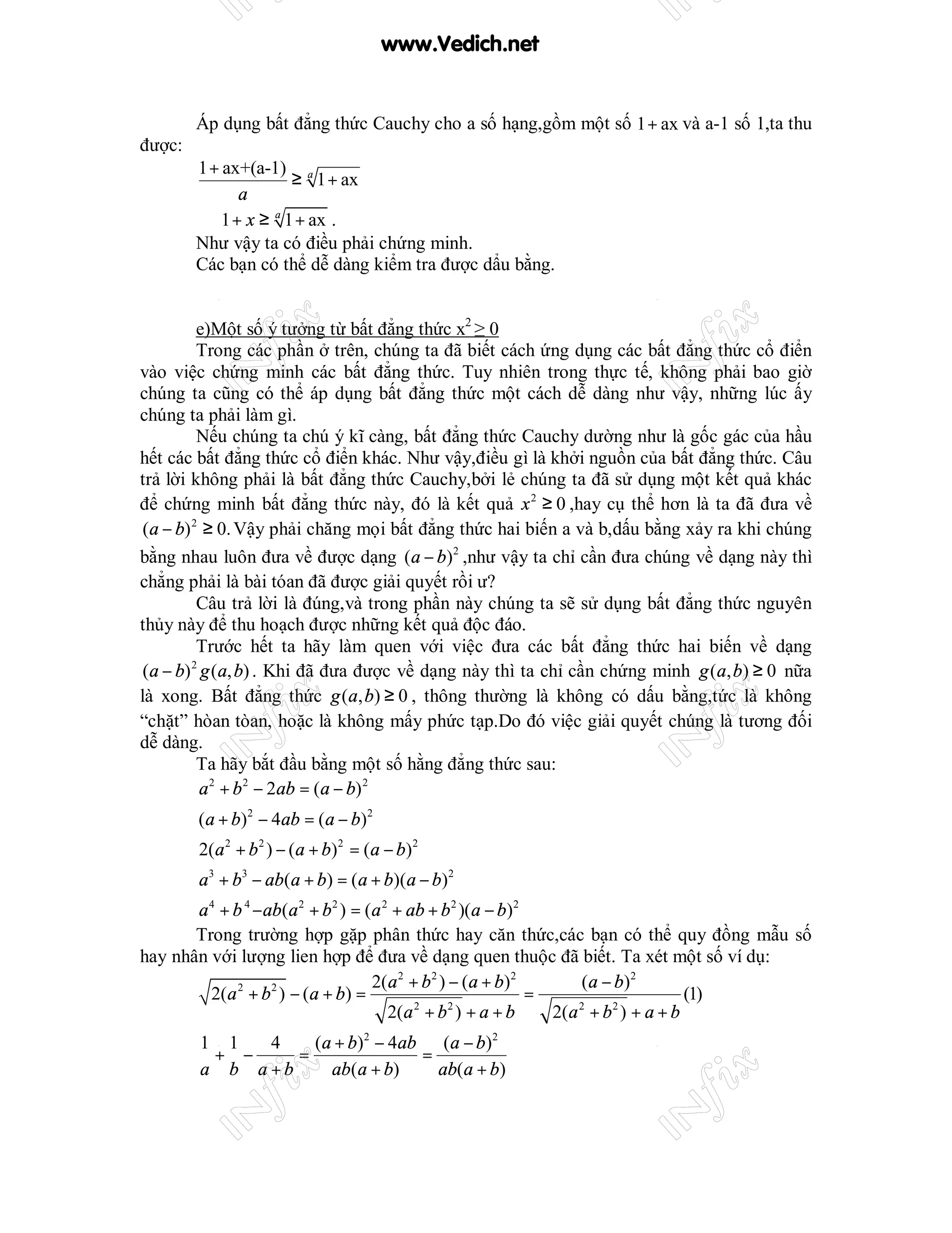 www.Vedich.net


        Áp dụng bất đẳng thức Cauchy cho a số hạng,gồm một số 1 + ax và a-1 số 1,ta thu
được:
        1 + ax+(a-1) a
                     ≥ 1 + ax
              a
        ⇔ 1 + x ≥ a 1 + ax .
        Như vậy ta có điều phải chứng minh.
        Các bạn có thể dễ dàng kiểm tra được dẩu bằng.


          e)Một số ý tưởng từ bất đẳng thức x2 ≥ 0
          Trong các phần ở trên, chúng ta đã biết cách ứng dụng các bất đẳng thức cổ điển
vào việc chứng minh các bất đẳng thức. Tuy nhiên trong thực tế, không phải bao giờ
chúng ta cũng có thể áp dụng bất đẳng thức một cách dễ dàng như vậy, những lúc ấy
chúng ta phải làm gì.
          Nếu chúng ta chú ý kĩ càng, bất đẳng thức Cauchy dường như là gốc gác của hầu
hết các bất đẳng thức cổ điển khác. Như vậy,điều gì là khởi nguồn của bất đẳng thức. Câu
trả lời không phải là bất đẳng thức Cauchy,bởi lẻ chúng ta đã sử dụng một kết quả khác
để chứng minh bất đẳng thức này, đó là kết quả x 2 ≥ 0 ,hay cụ thể hơn là ta đã đưa về
 (a − b) 2 ≥ 0. Vậy phải chăng mọi bất đẳng thức hai biến a và b,dấu bằng xảy ra khi chúng
bằng nhau luôn đưa về được dạng (a − b)2 ,như vậy ta chỉ cần đưa chúng về dạng này thì
chẳng phải là bài tóan đã được giải quyết rồi ư?
          Câu trả lời là đúng,và trong phần này chúng ta sẽ sử dụng bất đẳng thức nguyên
thủy này để thu hoạch được những kết quả độc đáo.
          Trước hết ta hãy làm quen với việc đưa các bất đẳng thức hai biến về dạng
 (a − b) g (a, b) . Khi đã đưa được về dạng này thì ta chỉ cần chứng minh g (a, b) ≥ 0 nữa
         2


là xong. Bất đẳng thức g (a, b) ≥ 0 , thông thường là không có dấu bằng,tức là không
“chặt” hòan tòan, hoặc là không mấy phức tạp.Do đó việc giải quyết chúng là tương đối
dễ dàng.
          Ta hãy bắt đầu bằng một số hằng đẳng thức sau:
           a 2 + b 2 − 2ab = (a − b) 2
        (a + b)2 − 4ab = (a − b)2
        2(a 2 + b 2 ) − (a + b)2 = (a − b)2
        a3 + b3 − ab(a + b) = (a + b)(a − b)2
       a 4 + b 4 − ab(a 2 + b 2 ) = (a 2 + ab + b 2 )(a − b)2
       Trong trường hợp gặp phân thức hay căn thức,các bạn có thể quy đồng mẫu số
hay nhân với lượng lien hợp để đưa về dạng quen thuộc đã biết. Ta xét một số ví dụ:
                                     2(a 2 + b 2 ) − (a + b)2       ( a − b) 2
         2(a 2 + b 2 ) − (a + b) =                            =                       (1)
                                        2(a 2 + b 2 ) + a + b   2(a 2 + b 2 ) + a + b
        1 1   4    (a + b)2 − 4ab (a − b)2
         + −     =               =
        a b a +b     ab(a + b)     ab(a + b)
 