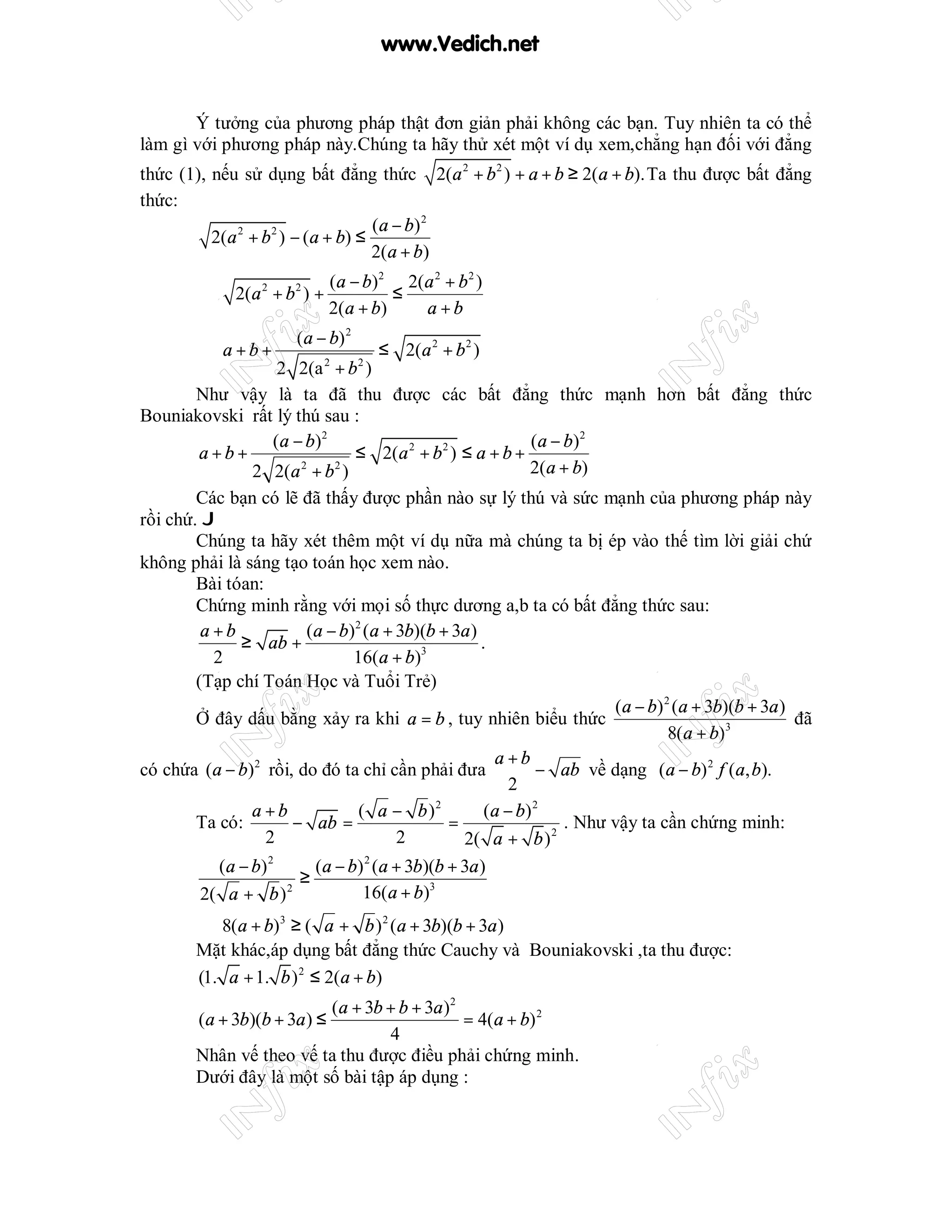 www.Vedich.net


       Ý tưởng của phương pháp thật đơn giản phải không các bạn. Tuy nhiên ta có thể
làm gì với phương pháp này.Chúng ta hãy thử xét một ví dụ xem,chẳng hạn đối với đẳng
thức (1), nếu sử dụng bất đẳng thức 2(a 2 + b 2 ) + a + b ≥ 2(a + b). Ta thu được bất đẳng
thức:
                                ( a − b) 2
          2(a + b ) − (a + b) ≤
             2   2

                                2(a + b)
                       (a − b)2 2(a 2 + b 2 )
         ⇔ 2(a + b ) +
                   2    2
                                ≤
                       2(a + b)   a +b
                        (a − b) 2
         ⇔ a +b+                        ≤ 2(a 2 + b 2 )
                       2 2(a + b )
                             2      2


        Như vậy là ta đã thu được các bất đẳng thức mạnh hơn bất đẳng thức
Bouniakovski rất lý thú sau :
                      ( a − b) 2                                ( a − b) 2
        a+b+                       ≤ 2(a 2 + b 2 ) ≤ a + b +
                  2 2(a 2 + b 2 )                               2(a + b)
        Các bạn có lẽ đã thấy được phần nào sự lý thú và sức mạnh của phương pháp này
rồi chứ. J
        Chúng ta hãy xét thêm một ví dụ nữa mà chúng ta bị ép vào thế tìm lời giải chứ
không phải là sáng tạo toán học xem nào.
        Bài tóan:
        Chứng minh rằng với mọi số thực dương a,b ta có bất đẳng thức sau:
         a +b               (a − b)2 (a + 3b)(b + 3a )
                ≥ ab +                                 .
           2                       16(a + b)3
        (Tạp chí Toán Học và Tuổi Trẻ)
                                                                             (a − b) 2 (a + 3b)(b + 3a )
        Ở đây dấu bằng xảy ra khi a = b , tuy nhiên biểu thức                                            đã
                                                                                      8(a + b)3
                                                          a +b
có chứa (a − b)2 rồi, do đó ta chỉ cần phải đưa                  − ab về dạng (a − b) 2 f (a, b).
                                                             2
                  a +b              ( a − b )2          ( a − b) 2
        Ta có:            − ab =                  =                   . Như vậy ta cần chứng minh:
                    2                     2         2( a + b ) 2
            ( a − b) 2       (a − b) 2 (a + 3b)(b + 3a )
                           ≥
         2( a + b ) 2                16(a + b)3
        ⇔ 8(a + b)3 ≥ ( a + b ) 2 (a + 3b)(b + 3a )
        Mặt khác,áp dụng bất đẳng thức Cauchy và Bouniakovski ,ta thu được:
        (1. a + 1. b ) 2 ≤ 2(a + b)
                         (a + 3b + b + 3a )2
         (a + 3b)(b + 3a ) ≤                 = 4(a + b) 2
                                  4
        Nhân vế theo vế ta thu được điều phải chứng minh.
        Dưới đây là một số bài tập áp dụng :
 