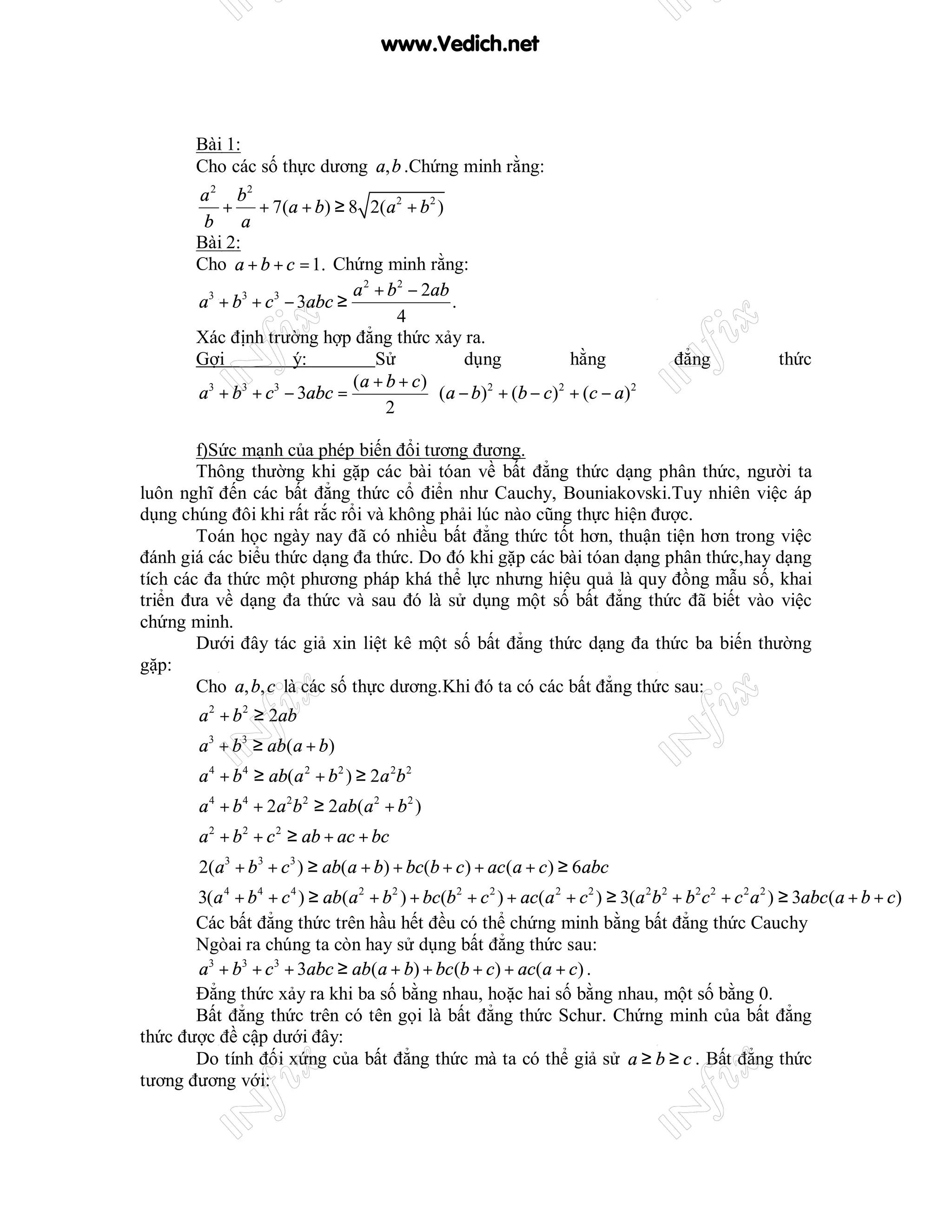 www.Vedich.net



         Bài 1:
         Cho các số thực dương a, b .Chứng minh rằng:
         a 2 b2
            + + 7(a + b) ≥ 8 2(a 2 + b 2 )
          b a
         Bài 2:
         Cho a + b + c = 1. Chứng minh rằng:
                                a 2 + b 2 − 2ab
         a3 + b3 + c 3 − 3abc ≥                   .
                                       4
         Xác định trường hợp đẳng thức xảy ra.
         Gợi            ý:          Sử              dụng                hằng              đẳng              thức
                                (a + b + c )
         a3 + b3 + c3 − 3abc =                ( a − b ) 2 + (b − c ) 2 + (c − a ) 2 
                                                                                    
                                     2

        f)Sức mạnh của phép biến đổi tương đương.
        Thông thường khi gặp các bài tóan về bất đẳng thức dạng phân thức, người ta
luôn nghĩ đến các bất đẳng thức cổ điển như Cauchy, Bouniakovski.Tuy nhiên việc áp
dụng chúng đôi khi rất rắc rổi và không phải lúc nào cũng thực hiện được.
        Toán học ngày nay đã có nhiều bất đẳng thức tốt hơn, thuận tiện hơn trong việc
đánh giá các biểu thức dạng đa thức. Do đó khi gặp các bài tóan dạng phân thức,hay dạng
tích các đa thức một phương pháp khá thể lực nhưng hiệu quả là quy đồng mẫu số, khai
triển đưa về dạng đa thức và sau đó là sử dụng một số bất đẳng thức đã biết vào việc
chứng minh.
        Dưới đây tác giả xin liệt kê một số bất đẳng thức dạng đa thức ba biến thường
gặp:
        Cho a, b, c là các số thực dương.Khi đó ta có các bất đẳng thức sau:
         a 2 + b 2 ≥ 2ab
         a3 + b3 ≥ ab(a + b)
         a 4 + b 4 ≥ ab(a 2 + b 2 ) ≥ 2a 2b 2
         a 4 + b 4 + 2a 2b 2 ≥ 2ab(a 2 + b 2 )
         a 2 + b 2 + c 2 ≥ ab + ac + bc
         2(a3 + b 3 + c 3 ) ≥ ab(a + b) + bc(b + c ) + ac (a + c ) ≥ 6abc
       3(a 4 + b 4 + c 4 ) ≥ ab(a 2 + b 2 ) + bc(b 2 + c 2 ) + ac(a 2 + c 2 ) ≥ 3(a 2b 2 + b 2 c 2 + c 2 a 2 ) ≥ 3abc (a + b + c)
       Các bất đẳng thức trên hầu hết đều có thể chứng minh bằng bất đẳng thức Cauchy
       Ngòai ra chúng ta còn hay sử dụng bất đẳng thức sau:
       a3 + b3 + c 3 + 3abc ≥ ab(a + b) + bc (b + c) + ac(a + c) .
       Đẳng thức xảy ra khi ba số bằng nhau, hoặc hai số bằng nhau, một số bằng 0.
       Bất đẳng thức trên có tên gọi là bất đẳng thức Schur. Chứng minh của bất đẳng
thức được đề cập dưới đây:
       Do tính đối xứng của bất đẳng thức mà ta có thể giả sử a ≥ b ≥ c . Bất đẳng thức
tương đương với:
 