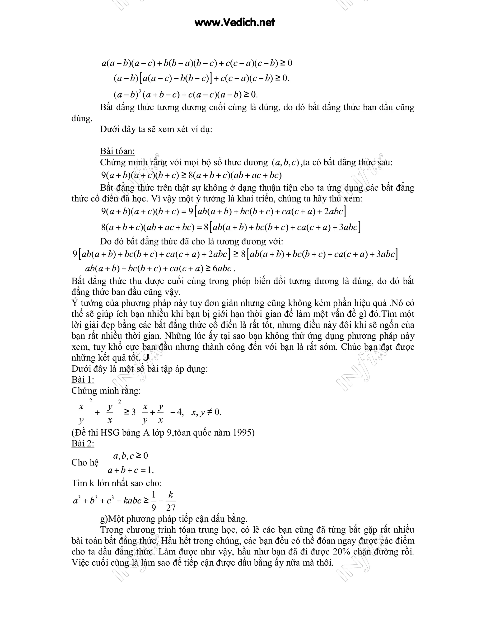 www.Vedich.net


         a(a − b)(a − c) + b(b − a )(b − c ) + c(c − a )(c − b) ≥ 0
         ⇔ (a − b) [ a(a − c) − b(b − c)] + c(c − a)(c − b) ≥ 0.
         ⇔ (a − b) 2 (a + b − c) + c (a − c )(a − b) ≥ 0.
         Bất đẳng thức tương đương cuối cùng là đúng, do đó bất đẳng thức ban đầu cũng
đúng.
         Dưới đây ta sẽ xem xét ví dụ:

       Bài tóan:
       Chứng minh rằng với mọi bộ số thưc dương (a, b, c ) ,ta có bất đẳng thức sau:
        9(a + b)(a + c )(b + c) ≥ 8(a + b + c)(ab + ac + bc)
       Bất đẳng thức trên thật sự không ở dạng thuận tiện cho ta ứng dụng các bất đẳng
thức cổ điển đã học. Vì vậy một ý tưởng là khai triển, chúng ta hãy thủ xem:
        9(a + b)(a + c)(b + c) = 9 [ ab(a + b) + bc (b + c) + ca (c + a) + 2abc ]
         8(a + b + c )(ab + ac + bc) = 8 [ ab(a + b) + bc(b + c ) + ca(c + a ) + 3abc ]
         Do đó bất đẳng thức đã cho là tương đương với:
9 [ ab(a + b) + bc(b + c) + ca (c + a ) + 2abc ] ≥ 8 [ ab(a + b) + bc (b + c) + ca(c + a) + 3abc ]
 ⇔ ab(a + b) + bc(b + c) + ca (c + a ) ≥ 6abc .
Bất đẳng thức thu được cuối cùng trong phép biến đổi tương đương là đúng, do đó bất
đẳng thức ban đầu cũng vậy.
Ý tưởng của phương pháp này tuy đơn giản nhưng cũng không kém phần hiệu quả .Nó có
thể sẽ giúp ích bạn nhiều khi bạn bị giới hạn thời gian để làm một vấn đề gì đó.Tìm một
lời giải đẹp bằng các bất đẳng thức cổ điển là rất tốt, nhưng điều này đôi khi sẽ ngốn của
bạn rất nhiều thời gian. Những lúc ấy tại sao bạn không thử ứng dụng phương pháp này
xem, tuy khổ cực ban đầu nhưng thành công đến với bạn là rất sớm. Chúc bạn đạt được
những kết quả tốt. J
Dưới đây là một số bài tập áp dụng:
Bài 1:
Chứng minh rằng:
     2
 x  y             x y
              2

  +   ≥ 3  +  − 4, ∀x, y ≠ 0.
 y  x            y x
(Đề thi HSG bảng A lớp 9,tòan quốc năm 1995)
Bài 2:
           a , b, c ≥ 0
Cho hệ 
          a + b + c = 1.
Tìm k lớn nhất sao cho:
                         1 k
a3 + b 3 + c 3 + kabc ≥ +
                         9 27
         g)Một phương pháp tiếp cận dấu bằng.
         Trong chương trình tóan trung học, có lẽ các bạn cũng đã từng bắt gặp rất nhiều
bài toán bất đẳng thức. Hầu hết trong chúng, các bạn đều có thể đóan ngay được các điểm
cho ta dầu đẳng thức. Làm được như vậy, hầu như bạn đã đi được 20% chặn đường rồi.
Việc cuối cùng là làm sao để tiếp cận được dấu bằng ấy nữa mà thôi.
 