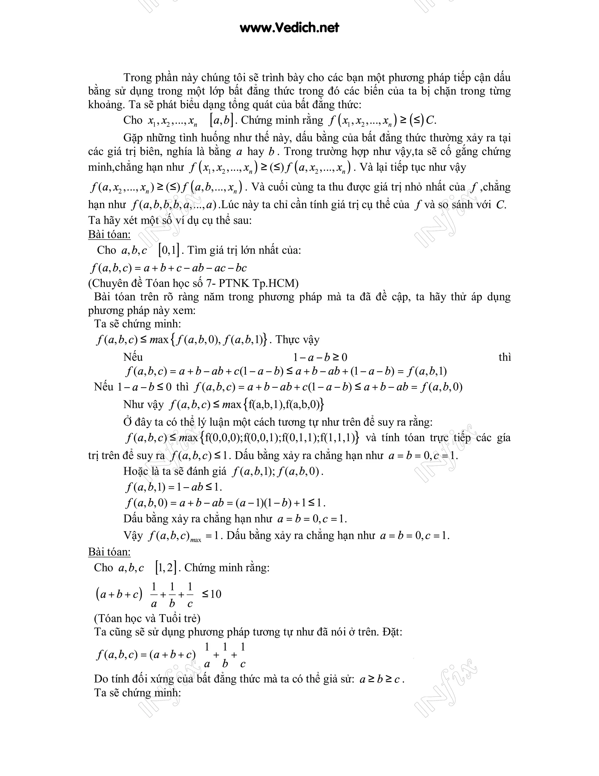www.Vedich.net


       Trong phần này chúng tôi sẽ trình bày cho các bạn một phương pháp tiếp cận dấu
bằng sử dụng trong một lớp bất đẳng thức trong đó các biến của ta bị chặn trong từng
khoảng. Ta sẽ phát biểu dạng tổng quát của bất đẳng thức:
       Cho x1 , x2 ,..., xn ∈ [ a, b ] . Chứng minh rằng f ( x1 , x2 ,..., xn ) ≥ ( ≤ ) C .
       Gặp những tình huống như thế này, dấu bằng của bất đẳng thức thường xảy ra tại
các giá trị biên, nghía là bằng a hay b . Trong trường hợp như vậy,ta sẽ cố gắng chứng
minh,chẳng hạn như f ( x1 , x2 ,..., xn ) ≥ (≤) f ( a, x2 ,..., xn ) . Và lại tiếp tục như vậy
 f (a, x2 ,..., xn ) ≥ (≤) f ( a, b,..., xn ) . Và cuối cùng ta thu được giá trị nhỏ nhất của f ,chẳng
hạn như f (a, b, b, b, a,..., a ) .Lúc này ta chỉ cần tính giá trị cụ thể của f và so sánh với C.
Ta hãy xét một số ví dụ cụ thể sau:
Bài tóan:
   Cho a, b, c ∈ [0,1] . Tìm giá trị lớn nhất của:
 f (a, b, c) = a + b + c − ab − ac − bc
(Chuyên đề Tóan học số 7- PTNK Tp.HCM)
  Bài tóan trên rõ ràng năm trong phương pháp mà ta đã đề cập, ta hãy thử áp dụng
phương pháp này xem:
  Ta sẽ chứng minh:
   f (a, b, c) ≤ max { f (a, b, 0), f (a, b,1)} . Thực vậy
          Nếu                                           1− a − b ≥ 0                                thì
           f (a, b, c) = a + b − ab + c (1 − a − b) ≤ a + b − ab + (1 − a − b) = f (a, b,1)
  Nếu 1 − a − b ≤ 0 thì f (a, b, c) = a + b − ab + c (1 − a − b) ≤ a + b − ab = f (a, b, 0)
          Như vậy f (a, b, c) ≤ max {f(a,b,1),f(a,b,0)}
          Ở đây ta có thể lý luận một cách tương tự như trên để suy ra rằng:
           f (a, b, c) ≤ max {f(0,0,0);f(0,0,1);f(0,1,1);f(1,1,1)} và tính tóan trực tiếp các gía
trị trên để suy ra f (a, b, c ) ≤ 1 . Dấu bằng xảy ra chẳng hạn như a = b = 0, c = 1.
         Hoặc là ta sẽ đánh giá f (a, b,1); f (a, b, 0) .
          f (a, b,1) = 1 − ab ≤ 1.
          f (a, b, 0) = a + b − ab = (a − 1)(1 − b) + 1 ≤ 1 .
         Dấu bằng xảy ra chẳng hạn như a = b = 0, c = 1.
         Vậy f (a, b, c) max = 1 . Dấu bằng xảy ra chẳng hạn như a = b = 0, c = 1.
Bài tóan:
  Cho a, b, c ∈ [1, 2] . Chứng minh rằng:

 (a + b + c)
                1 1 1
                 + +  ≤ 10
               a b c
 (Tóan học và Tuổi trẻ)
 Ta cũng sẽ sử dụng phương pháp tương tự như đã nói ở trên. Đặt:
                              1 1 1
  f (a, b, c) = (a + b + c )  + + 
                             a b c
 Do tính đối xứng của bất đẳng thức mà ta có thể giả sử: a ≥ b ≥ c .
 Ta sẽ chứng minh:
 